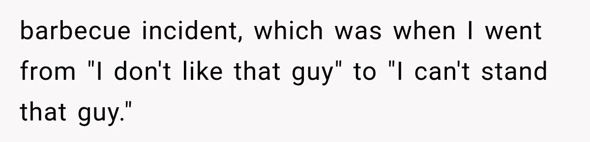 Woman Finally Tells Her Dad’s Condescending Friend She Hates Him After Years of Insults barbecue incident, which was when I went from "I don't like that guy" to "I can't stand that guy."