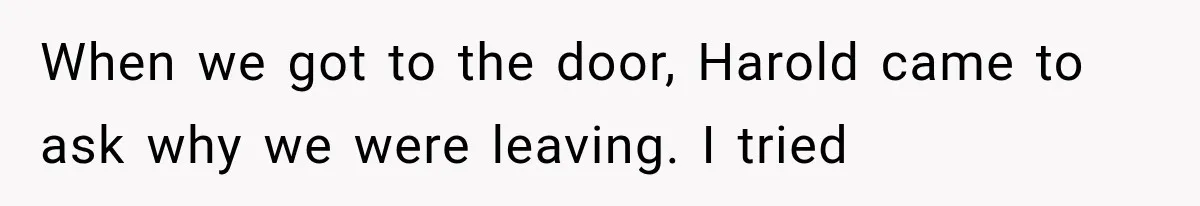 Woman Finally Tells Her Dad’s Condescending Friend She Hates Him After Years of Insults When we got to the door, Harold came to ask why we were leaving. I tried
