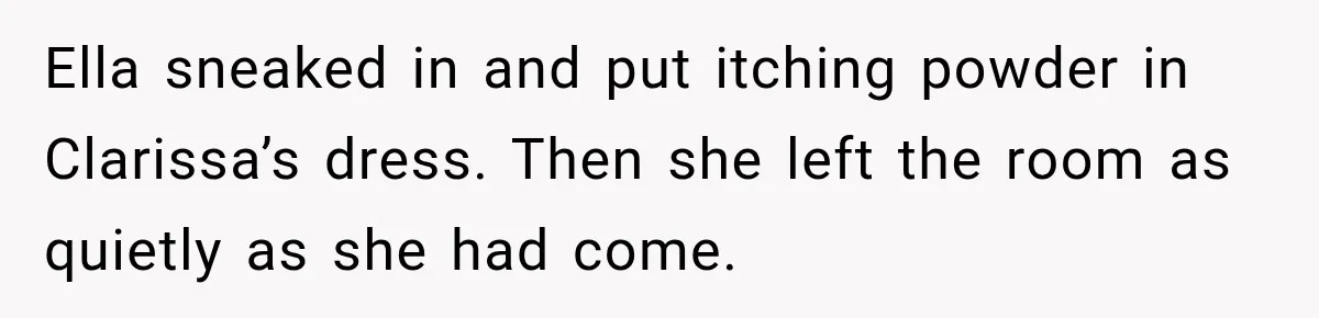 Stepmom Tries to Replace Girl’s Late Mother, but Grandma Refuses to Let Her Erase the Past Ella sneaked in and put itching powder in Clarissa’s dress. Then she left the room as quietly as she had come.