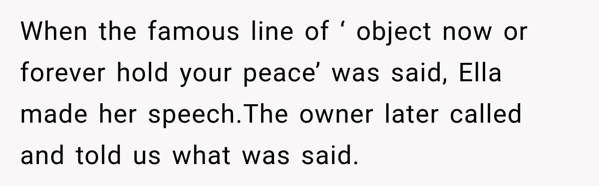 Stepmom Tries to Replace Girl’s Late Mother, but Grandma Refuses to Let Her Erase the Past When the famous line of ‘ object now or forever hold your peace’ was said, Ella made her speech.The owner later called and told us what was said.