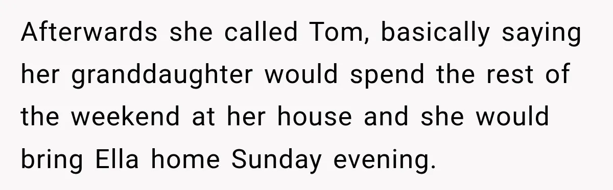 Stepmom Tries to Replace Girl’s Late Mother, but Grandma Refuses to Let Her Erase the Past Afterwards she called Tom, basically saying her granddaughter would spend the rest of the weekend at her house and she would bring Ella home Sunday evening.