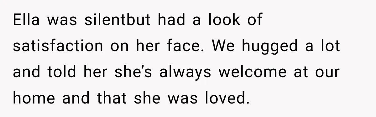 Stepmom Tries to Replace Girl’s Late Mother, but Grandma Refuses to Let Her Erase the Past Ella was silentbut had a look of satisfaction on her face. We hugged a lot and told her she’s always welcome at our home and that she was loved.