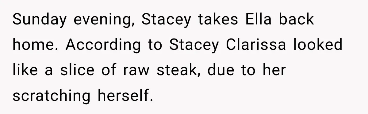 Stepmom Tries to Replace Girl’s Late Mother, but Grandma Refuses to Let Her Erase the Past Sunday evening, Stacey takes Ella back home. According to Stacey Clarissa looked like a slice of raw steak, due to her scratching herself.