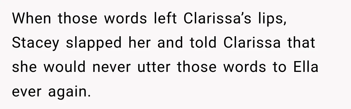 Stepmom Tries to Replace Girl’s Late Mother, but Grandma Refuses to Let Her Erase the Past When those words left Clarissa’s lips, Stacey slapped her and told Clarissa that she would never utter those words to Ella ever again.
