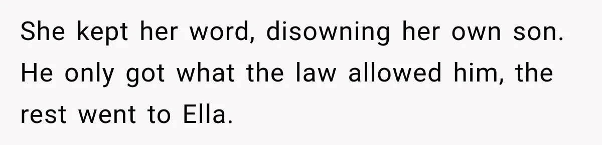 Stepmom Tries to Replace Girl’s Late Mother, but Grandma Refuses to Let Her Erase the Past She kept her word, disowning her own son. He only got what the law allowed him, the rest went to Ella.
