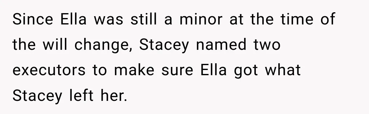 Stepmom Tries to Replace Girl’s Late Mother, but Grandma Refuses to Let Her Erase the Past Since Ella was still a minor at the time of the will change, Stacey named two executors to make sure Ella got what Stacey left her.