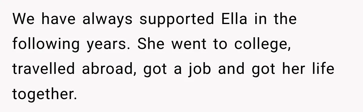 Stepmom Tries to Replace Girl’s Late Mother, but Grandma Refuses to Let Her Erase the Past We have always supported Ella in the following years. She went to college, travelled abroad, got a job and got her life together.