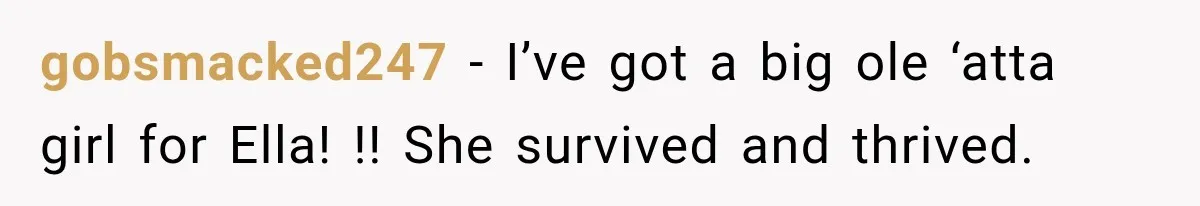 Stepmom Tries to Replace Girl’s Late Mother, but Grandma Refuses to Let Her Erase the Past gobsmacked247 − I’ve got a big ole ‘atta girl for Ella! !! She survived and thrived.