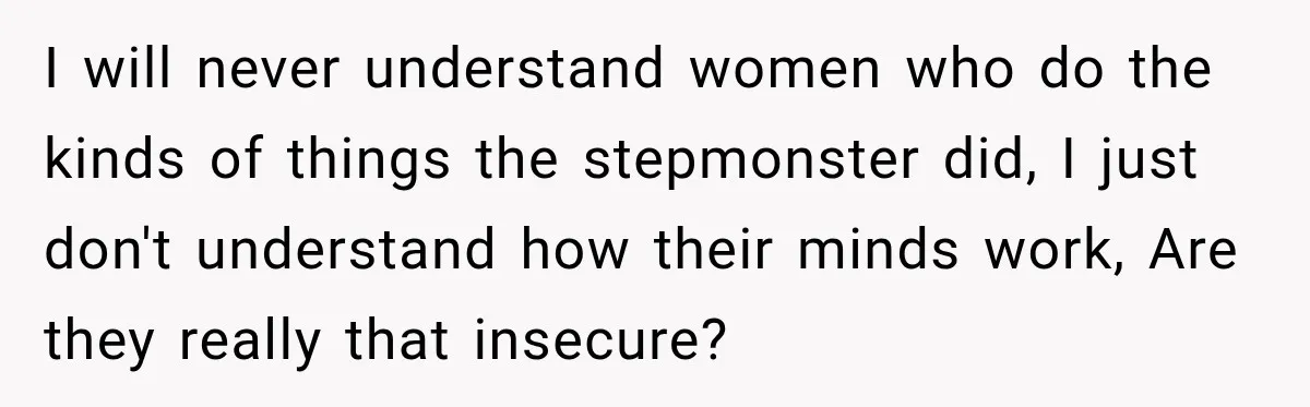 Stepmom Tries to Replace Girl’s Late Mother, but Grandma Refuses to Let Her Erase the Past I will never understand women who do the kinds of things the stepmonster did, I just don't understand how their minds work, Are they really that insecure?