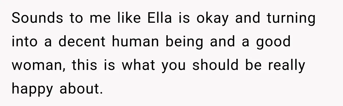 Stepmom Tries to Replace Girl’s Late Mother, but Grandma Refuses to Let Her Erase the Past Sounds to me like Ella is okay and turning into a decent human being and a good woman, this is what you should be really happy about.