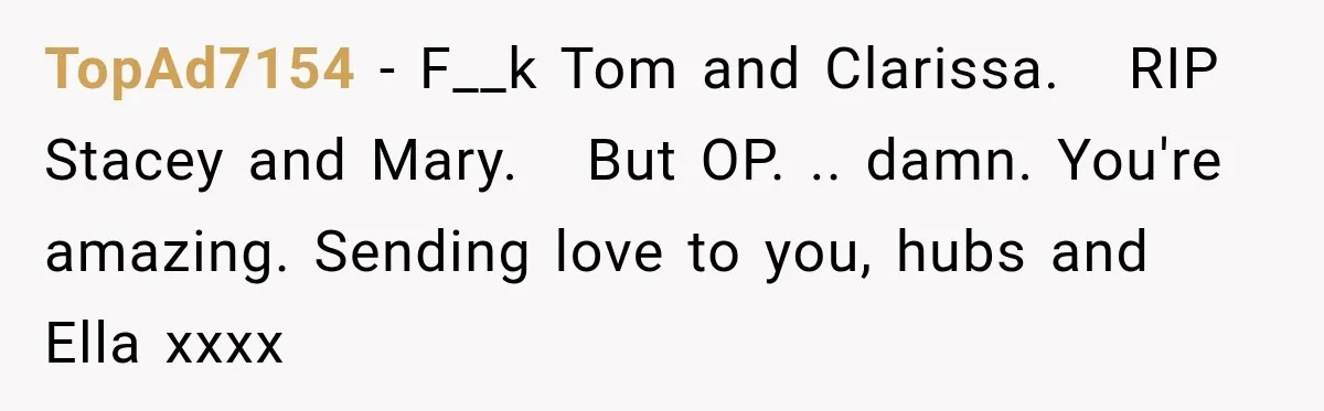 Stepmom Tries to Replace Girl’s Late Mother, but Grandma Refuses to Let Her Erase the Past TopAd7154 − F__k Tom and Clarissa. RIP Stacey and Mary. But OP. .. damn. You're amazing. Sending love to you, hubs and Ella xxxx