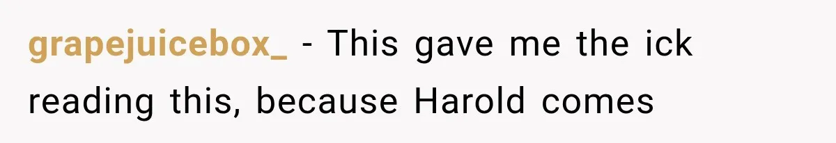 Woman Finally Tells Her Dad’s Condescending Friend She Hates Him After Years of Insults grapejuicebox_ − This gave me the ick reading this, because Harold comes