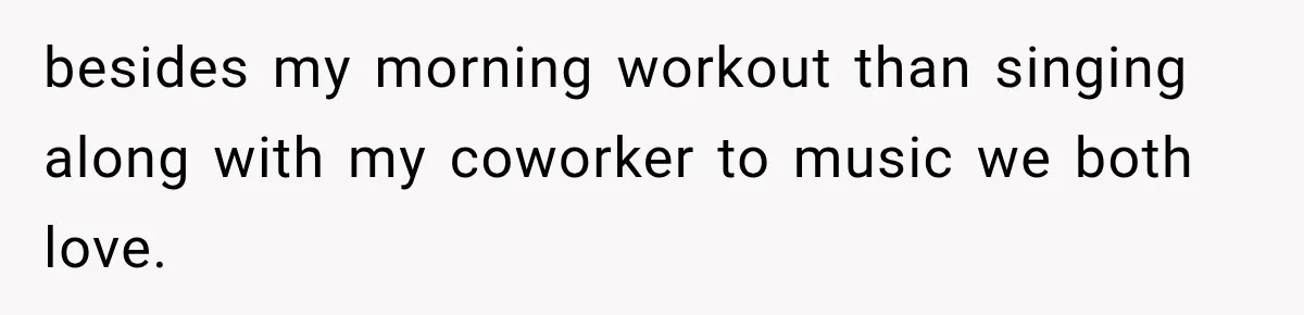 besides my morning workout than singing along with my coworker to music we both love.