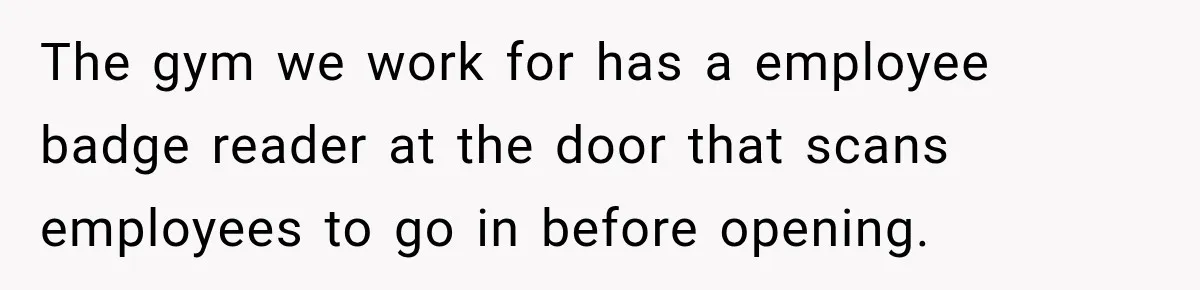 The gym we work for has a employee badge reader at the door that scans employees to go in before opening.