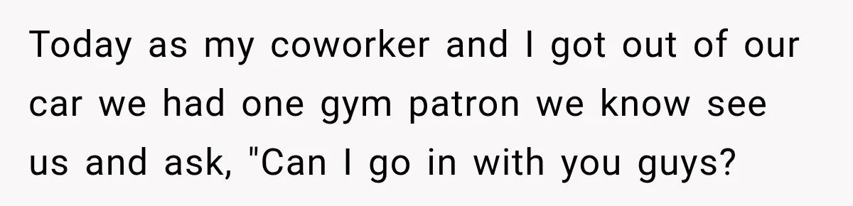 Today as my coworker and I got out of our car we had one gym patron we know see us and ask, "Can I go in with you guys?