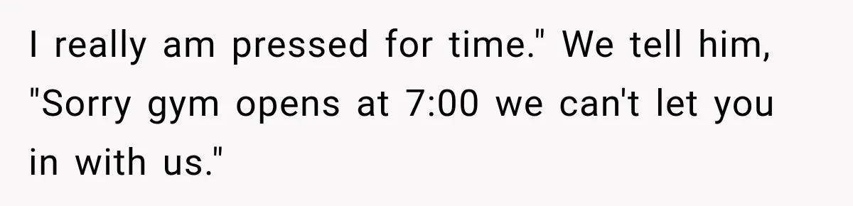 I really am pressed for time." We tell him, "Sorry gym opens at 7:00 we can't let you in with us."