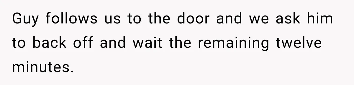 Guy follows us to the door and we ask him to back off and wait the remaining twelve minutes.