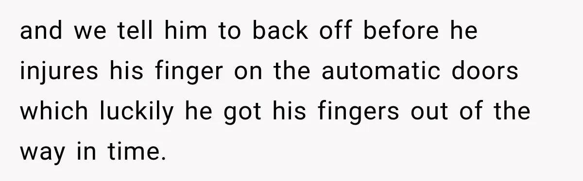 and we tell him to back off before he injures his finger on the automatic doors which luckily he got his fingers out of the way in time.