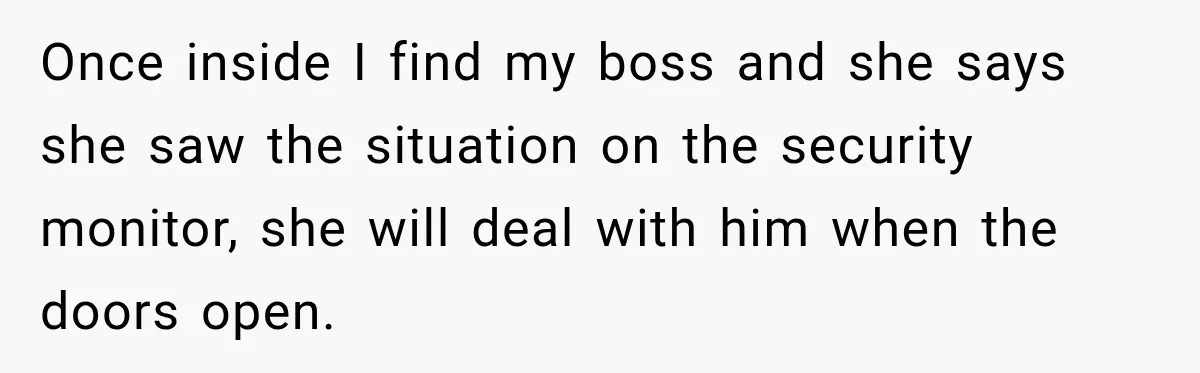 Once inside I find my boss and she says she saw the situation on the security monitor, she will deal with him when the doors open.