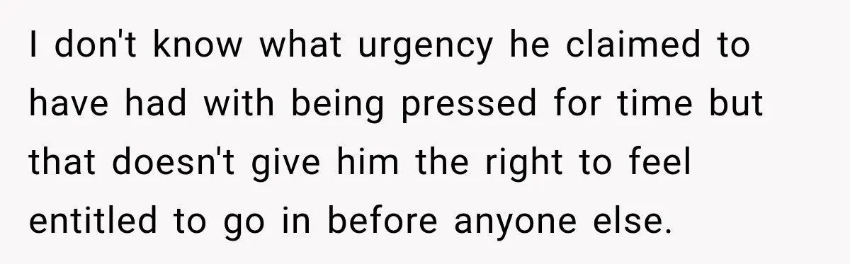 I don't know what urgency he claimed to have had with being pressed for time but that doesn't give him the right to feel entitled to go in before anyone...