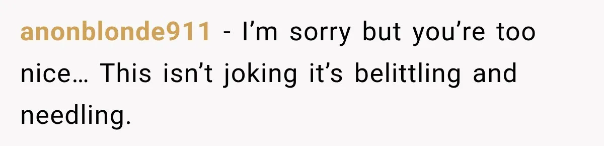 Woman Finally Tells Her Dad’s Condescending Friend She Hates Him After Years of Insults anonblonde911 − I’m sorry but you’re too nice… This isn’t joking it’s belittling and needling.