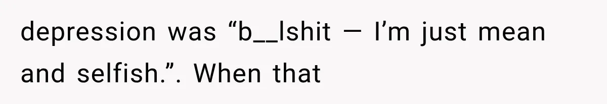 depression was “b__lshit — I’m just mean and selfish.”. When that