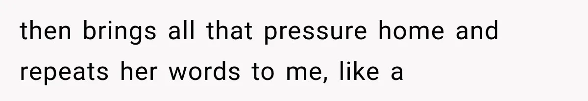 then brings all that pressure home and repeats her words to me, like a