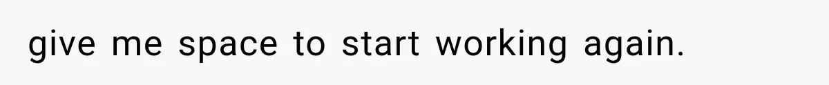 give me space to start working again.