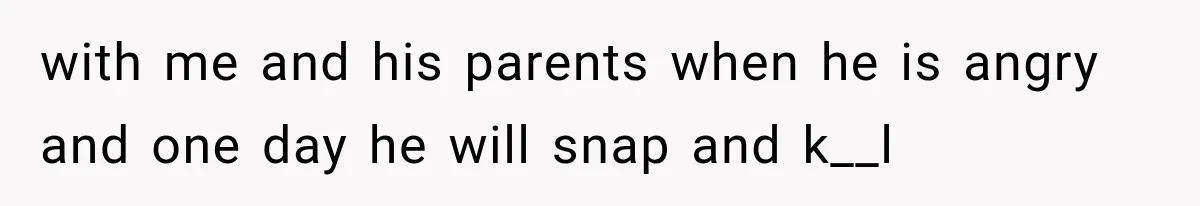 with me and his parents when he is angry and one day he will snap and k__l