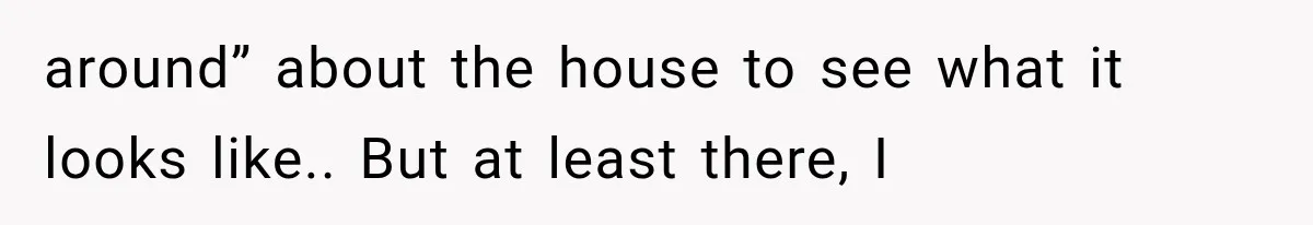 around” about the house to see what it looks like.. But at least there, I