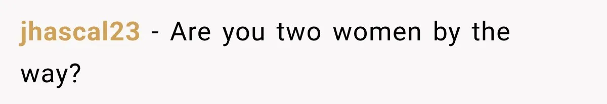 jhascal23 − Are you two women by the way?