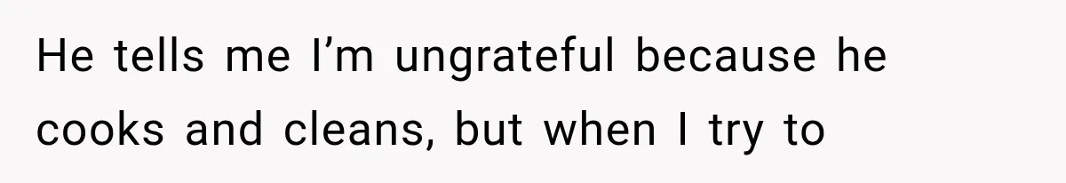 He tells me I’m ungrateful because he cooks and cleans, but when I try to