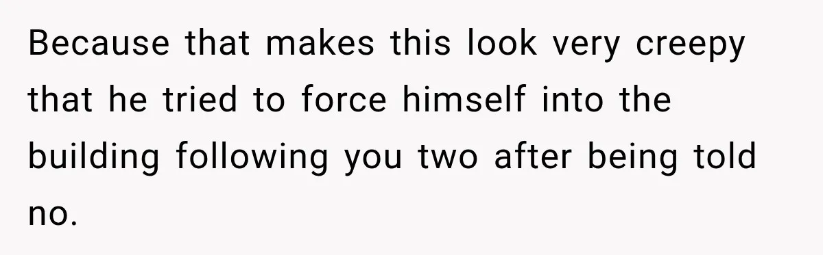 Because that makes this look very creepy that he tried to force himself into the building following you two after being told no.