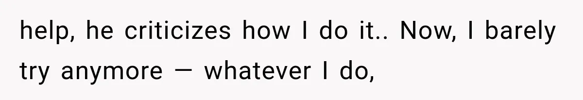 help, he criticizes how I do it.. Now, I barely try anymore — whatever I do,