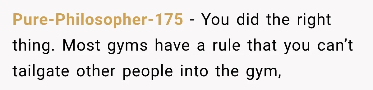 Pure-Philosopher-175 − You did the right thing. Most gyms have a rule that you can’t tailgate other people into the gym,