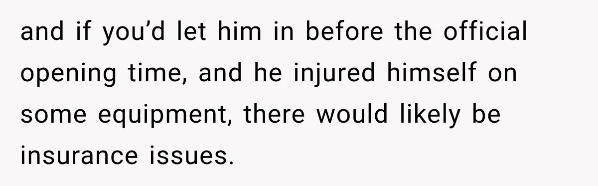 and if you’d let him in before the official opening time, and he injured himself on some equipment, there would likely be insurance issues.