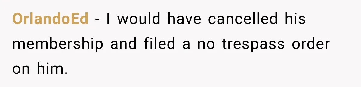 OrlandoEd − I would have cancelled his membership and filed a no trespass order on him.