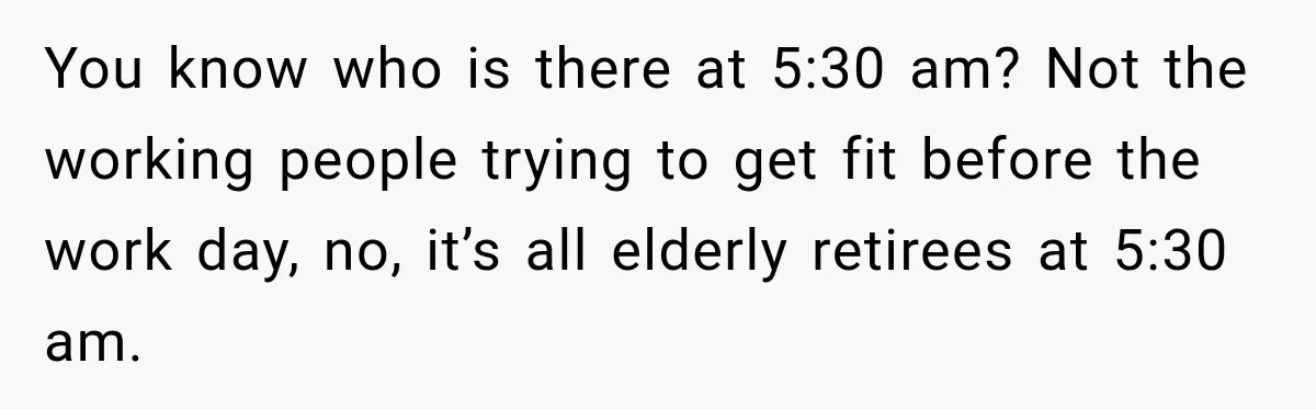 You know who is there at 5:30 am? Not the working people trying to get fit before the work day, no, it’s all elderly retirees at 5:30 am.