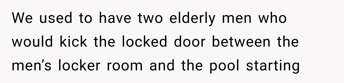 We used to have two elderly men who would kick the locked door between the men’s locker room and the pool starting
