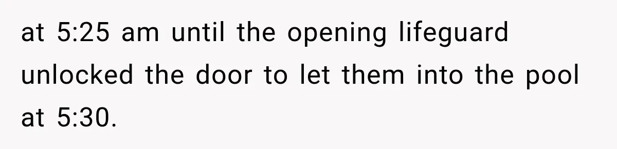 at 5:25 am until the opening lifeguard unlocked the door to let them into the pool at 5:30.