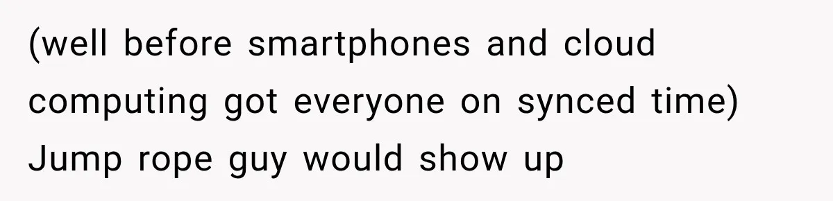 (well before smartphones and cloud computing got everyone on synced time) Jump rope guy would show up