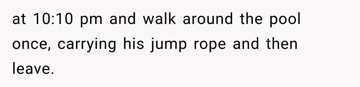 at 10:10 pm and walk around the pool once, carrying his jump rope and then leave.