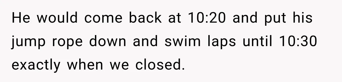 He would come back at 10:20 and put his jump rope down and swim laps until 10:30 exactly when we closed.