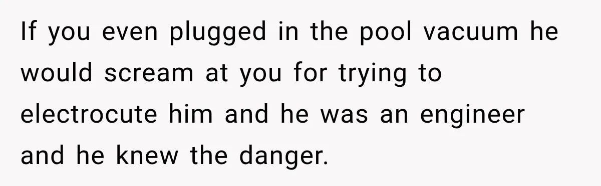 If you even plugged in the pool vacuum he would scream at you for trying to electrocute him and he was an engineer and he knew the danger.