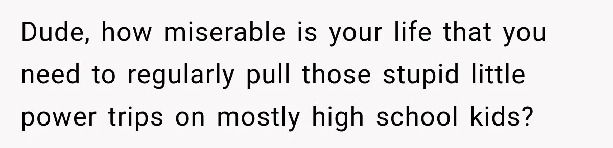 Dude, how miserable is your life that you need to regularly pull those stupid little power trips on mostly high school kids?