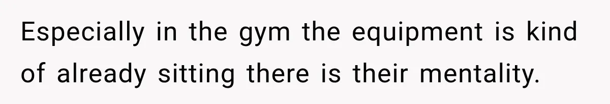 Especially in the gym the equipment is kind of already sitting there is their mentality.