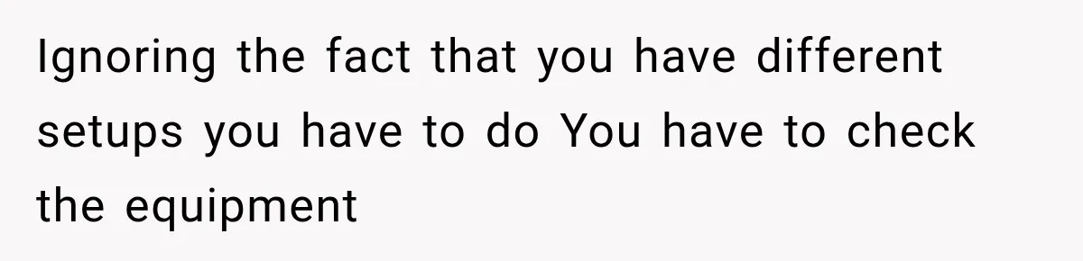 Ignoring the fact that you have different setups you have to do You have to check the equipment