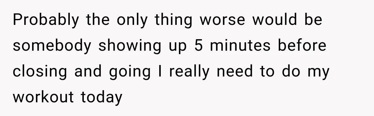 Probably the only thing worse would be somebody showing up 5 minutes before closing and going I really need to do my workout today
