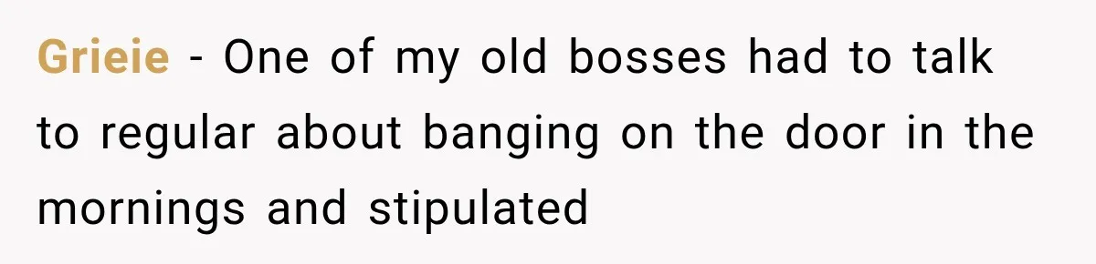 Grieie − One of my old bosses had to talk to regular about banging on the door in the mornings and stipulated