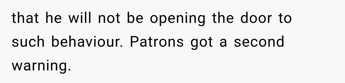 that he will not be opening the door to such behaviour. Patrons got a second warning.